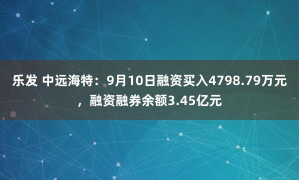 乐发 中远海特：9月10日融资买入4798.79万元，融资融券余额3.45亿元