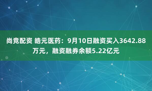 尚竞配资 皓元医药：9月10日融资买入3642.88万元，融资融券余额5.22亿元