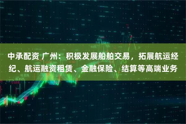 中承配资 广州：积极发展船舶交易，拓展航运经纪、航运融资租赁、金融保险、结算等高端业务