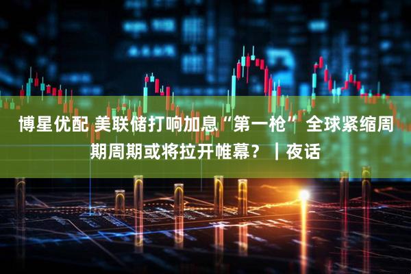 博星优配 美联储打响加息“第一枪” 全球紧缩周期周期或将拉开帷幕？｜夜话