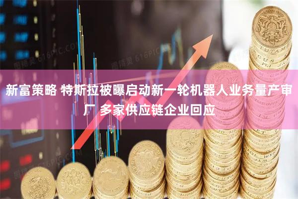新富策略 特斯拉被曝启动新一轮机器人业务量产审厂 多家供应链企业回应
