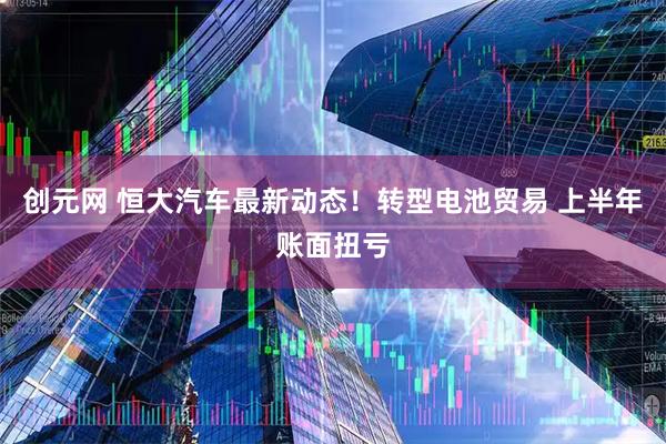 创元网 恒大汽车最新动态！转型电池贸易 上半年账面扭亏