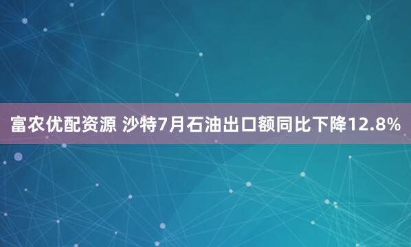 富农优配资源 沙特7月石油出口额同比下降12.8%