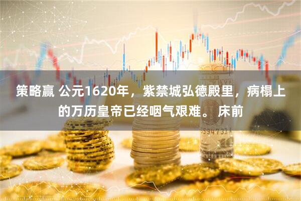 策略赢 公元1620年，紫禁城弘德殿里，病榻上的万历皇帝已经咽气艰难。 床前