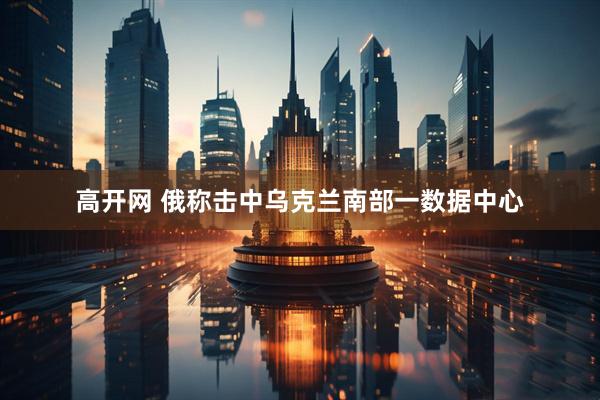 高开网 俄称击中乌克兰南部一数据中心