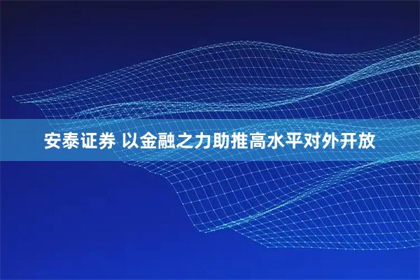 安泰证券 以金融之力助推高水平对外开放