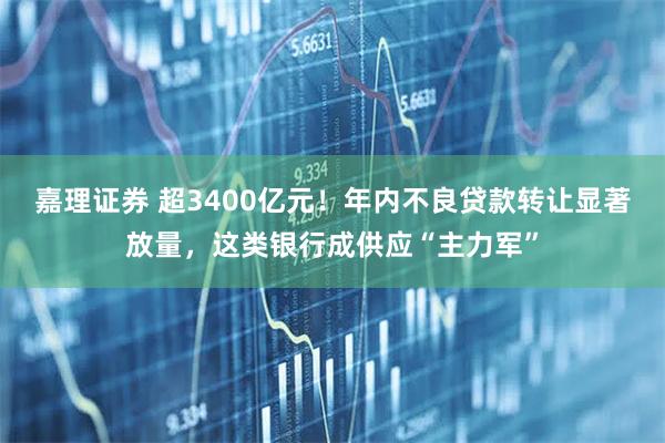 嘉理证券 超3400亿元！年内不良贷款转让显著放量，这类银行成供应“主力军”