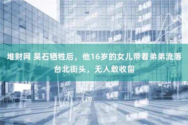 堆财网 吴石牺牲后，他16岁的女儿带着弟弟流落台北街头，无人敢收留