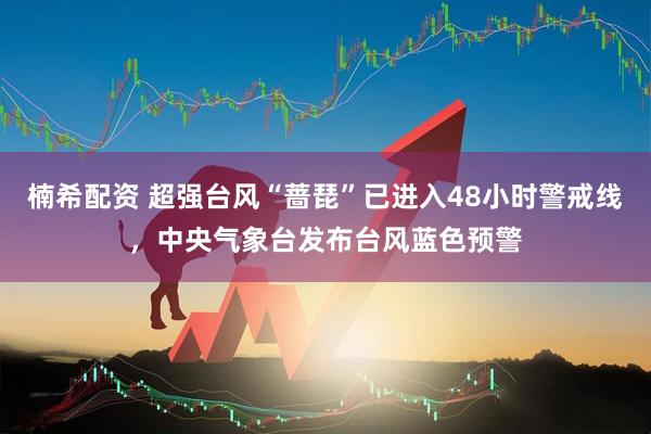 楠希配资 超强台风“蔷琵”已进入48小时警戒线，中央气象台发布台风蓝色预警