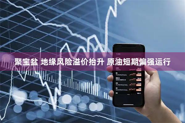 聚宝盆 地缘风险溢价抬升 原油短期偏强运行