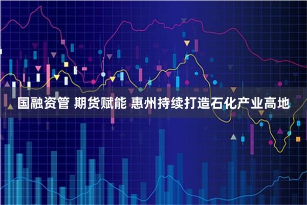 国融资管 期货赋能 惠州持续打造石化产业高地