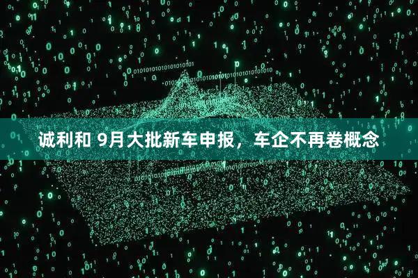 诚利和 9月大批新车申报，车企不再卷概念