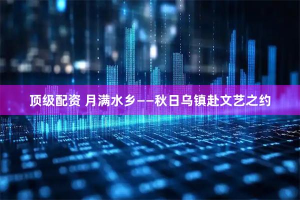 顶级配资 月满水乡——秋日乌镇赴文艺之约