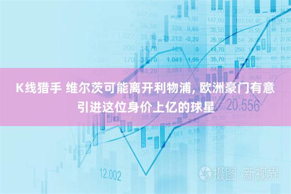 K线猎手 维尔茨可能离开利物浦, 欧洲豪门有意引进这位身价上亿的球星