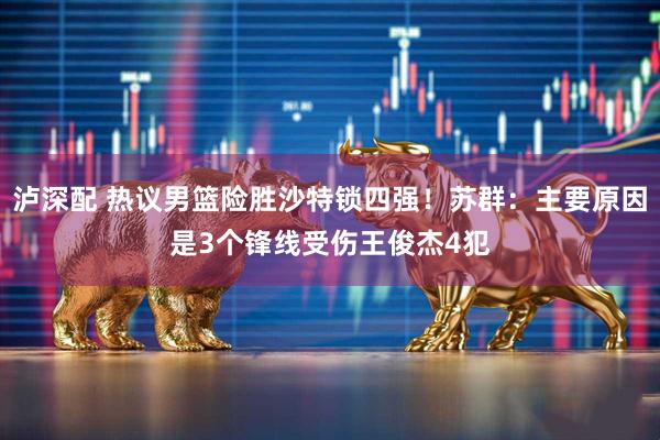 泸深配 热议男篮险胜沙特锁四强！苏群：主要原因是3个锋线受伤王俊杰4犯