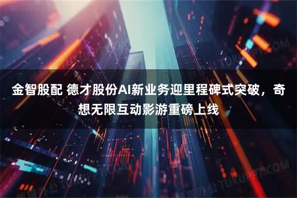 金智股配 德才股份AI新业务迎里程碑式突破，奇想无限互动影游重磅上线