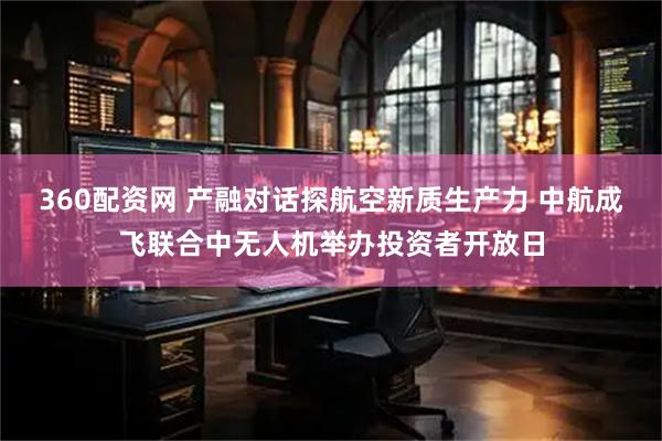 360配资网 产融对话探航空新质生产力 中航成飞联合中无人机举办投资者开放日