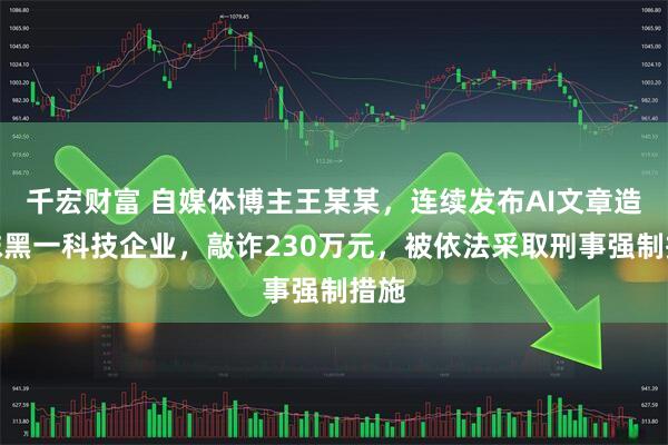 千宏财富 自媒体博主王某某，连续发布AI文章造谣抹黑一科技企业，敲诈230万元，被依法采取刑事强制措施
